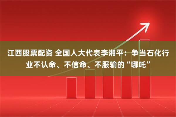 江西股票配资 全国人大代表李湘平：争当石化行业不认命、不信命、不服输的“哪吒”