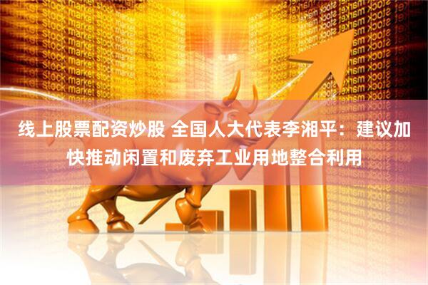 线上股票配资炒股 全国人大代表李湘平：建议加快推动闲置和废弃工业用地整合利用