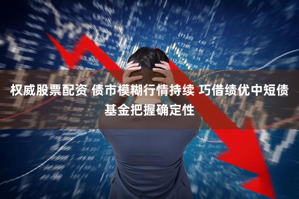 权威股票配资 债市模糊行情持续 巧借绩优中短债基金把握确定性