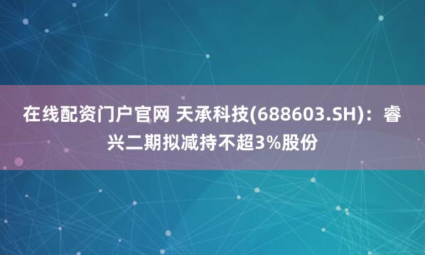 在线配资门户官网 天承科技(688603.SH)：睿兴二期拟减持不超3%股份