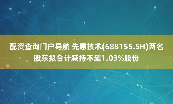 配资查询门户导航 先惠技术(688155.SH)两名股东拟合计减持不超1.03%股份