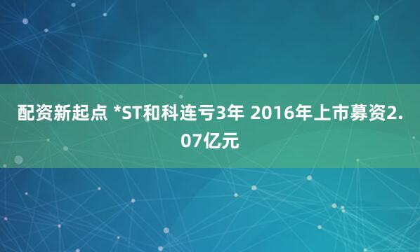 配资新起点 *ST和科连亏3年 2016年上市募资2.07亿元