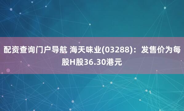 配资查询门户导航 海天味业(03288)：发售价为每股H股36.30港元