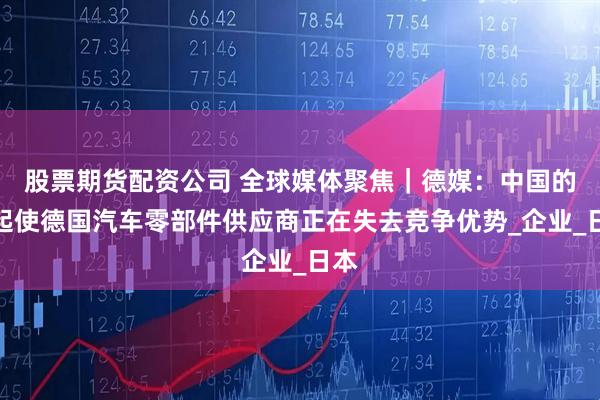 股票期货配资公司 全球媒体聚焦｜德媒：中国的崛起使德国汽车零部件供应商正在失去竞争优势_企业_日本