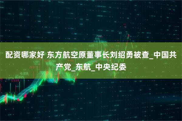 配资哪家好 东方航空原董事长刘绍勇被查_中国共产党_东航_中央纪委