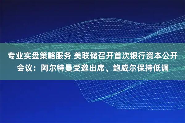 专业实盘策略服务 美联储召开首次银行资本公开会议：阿尔特曼受邀出席、鲍威尔保持低调