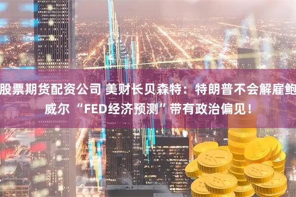 股票期货配资公司 美财长贝森特：特朗普不会解雇鲍威尔 “FED经济预测”带有政治偏见！