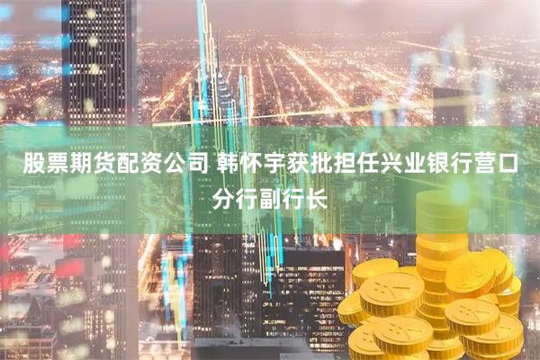股票期货配资公司 韩怀宇获批担任兴业银行营口分行副行长