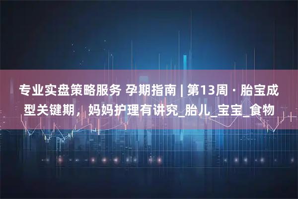 专业实盘策略服务 孕期指南 | 第13周 · 胎宝成型关键期，妈妈护理有讲究_胎儿_宝宝_食物