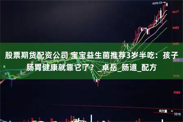 股票期货配资公司 宝宝益生菌推荐3岁半吃：孩子肠胃健康就靠它了？_卓岳_肠道_配方