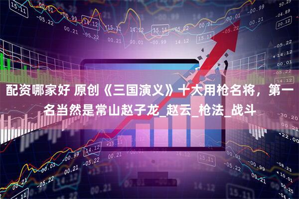配资哪家好 原创《三国演义》十大用枪名将，第一名当然是常山赵子龙_赵云_枪法_战斗