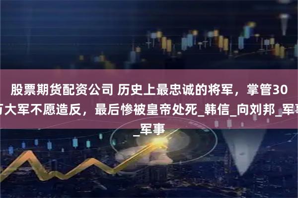 股票期货配资公司 历史上最忠诚的将军，掌管30万大军不愿造反，最后惨被皇帝处死_韩信_向刘邦_军事