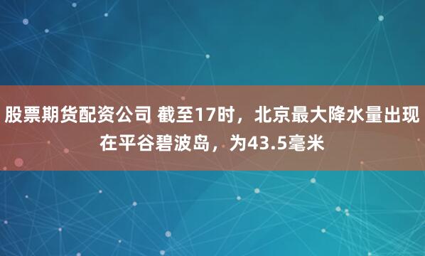 股票期货配资公司 截至17时，北京最大降水量出现在平谷碧波岛，为43.5毫米