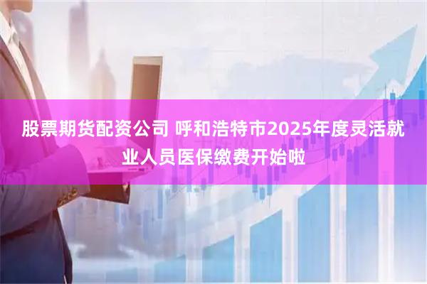 股票期货配资公司 呼和浩特市2025年度灵活就业人员医保缴费开始啦