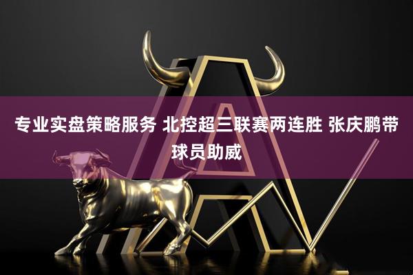专业实盘策略服务 北控超三联赛两连胜 张庆鹏带球员助威