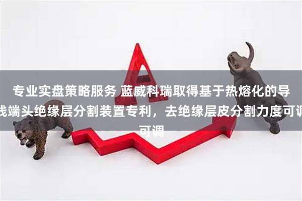 专业实盘策略服务 蓝威科瑞取得基于热熔化的导线端头绝缘层分割装置专利，去绝缘层皮分割力度可调