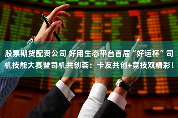 股票期货配资公司 好用生态平台首届“好运杯”司机技能大赛暨司机共创荟：卡友共创+竞技双精彩！