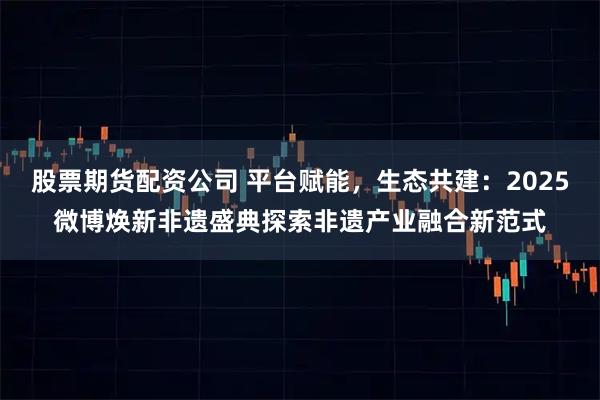 股票期货配资公司 平台赋能，生态共建：2025微博焕新非遗盛典探索非遗产业融合新范式