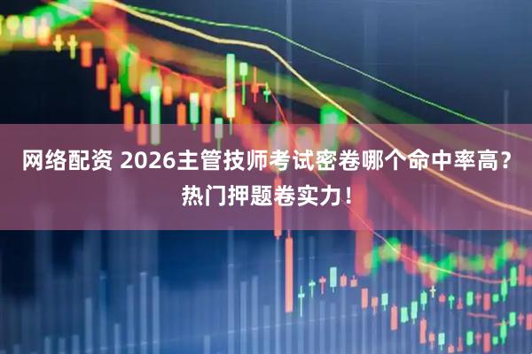网络配资 2026主管技师考试密卷哪个命中率高？热门押题卷实力！