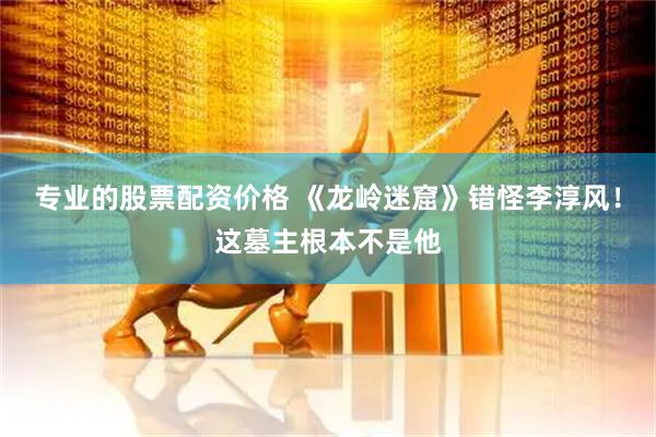 专业的股票配资价格 《龙岭迷窟》错怪李淳风！这墓主根本不是他