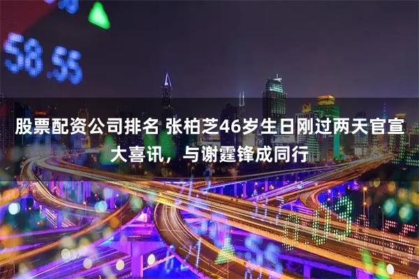 股票配资公司排名 张柏芝46岁生日刚过两天官宣大喜讯,与谢霆锋成同行