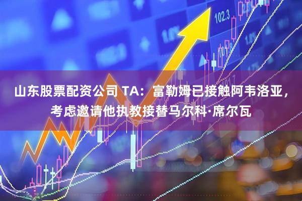 山东股票配资公司 TA：富勒姆已接触阿韦洛亚，考虑邀请他执教接替马尔科·席尔瓦