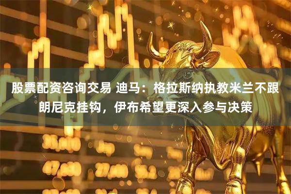 股票配资咨询交易 迪马:格拉斯纳执教米兰不跟朗尼克挂钩,伊布希望更深入参与决策