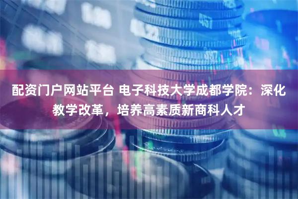 配资门户网站平台 电子科技大学成都学院：深化教学改革，培养高素质新商科人才