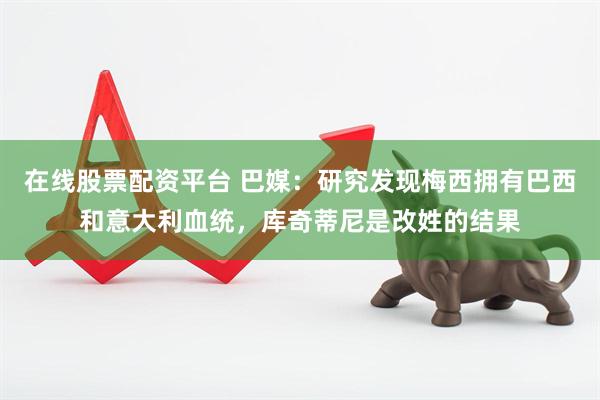 在线股票配资平台 巴媒：研究发现梅西拥有巴西和意大利血统，库奇蒂尼是改姓的结果