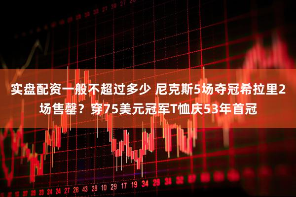 实盘配资一般不超过多少 尼克斯5场夺冠希拉里2场售罄？穿75美元冠军T恤庆53年首冠