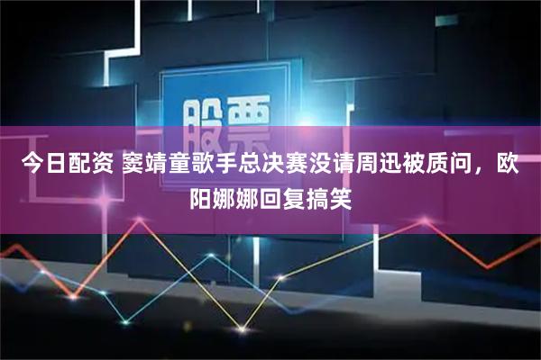今日配资 窦靖童歌手总决赛没请周迅被质问，欧阳娜娜回复搞笑