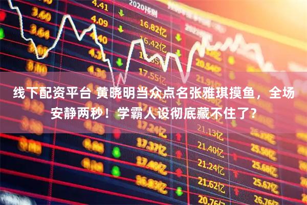 线下配资平台 黄晓明当众点名张雅琪摸鱼，全场安静两秒！学霸人设彻底藏不住了？