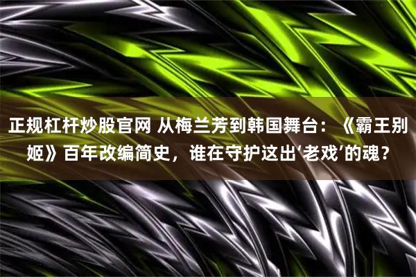 正规杠杆炒股官网 从梅兰芳到韩国舞台：《霸王别姬》百年改编简史，谁在守护这出‘老戏’的魂？