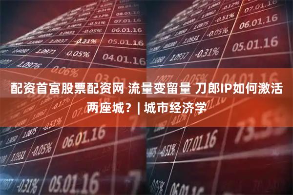 配资首富股票配资网 流量变留量 刀郎IP如何激活两座城？| 城市经济学