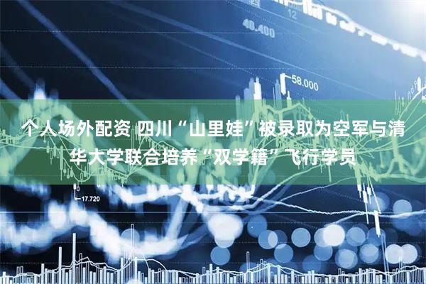 个人场外配资 四川“山里娃”被录取为空军与清华大学联合培养“双学籍”飞行学员
