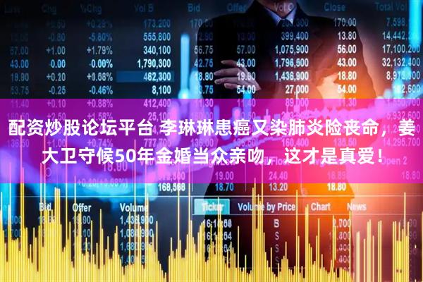 配资炒股论坛平台 李琳琳患癌又染肺炎险丧命，姜大卫守候50年金婚当众亲吻，这才是真爱！