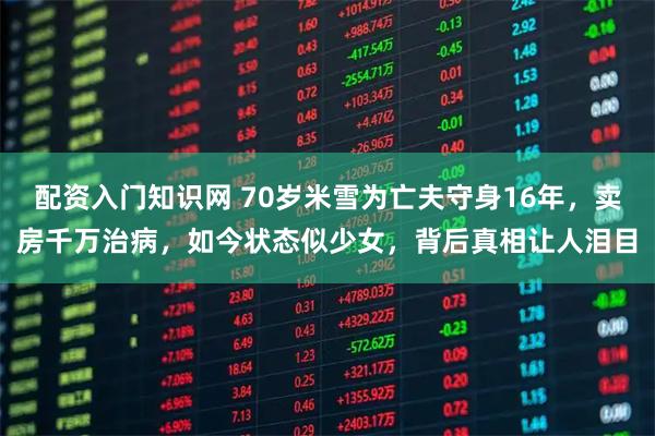 配资入门知识网 70岁米雪为亡夫守身16年，卖房千万治病，如今状态似少女，背后真相让人泪目