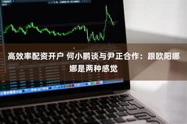 高效率配资开户 何小鹏谈与尹正合作：跟欧阳娜娜是两种感觉