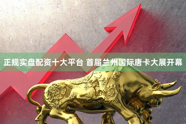正规实盘配资十大平台 首届兰州国际唐卡大展开幕