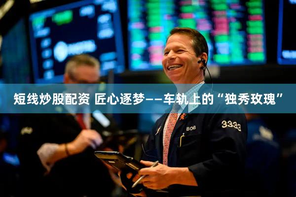 短线炒股配资 匠心逐梦——车轨上的“独秀玫瑰”
