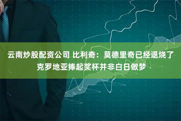 云南炒股配资公司 比利奇：莫德里奇已经退烧了 克罗地亚捧起奖杯并非白日做梦