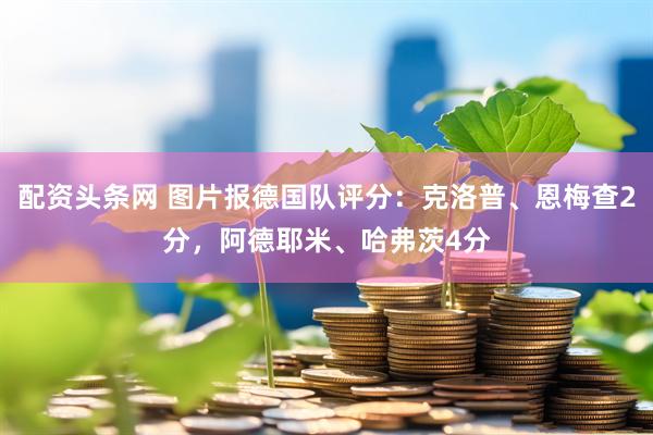 配资头条网 图片报德国队评分：克洛普、恩梅查2分，阿德耶米、哈弗茨4分
