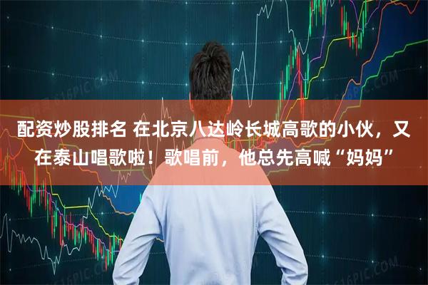 配资炒股排名 在北京八达岭长城高歌的小伙，又在泰山唱歌啦！歌唱前，他总先高喊“妈妈”